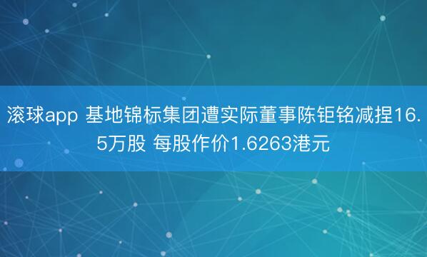滚球app 基地锦标集团遭实际董事陈钜铭减捏16.5万股 每股作价1.6263港元