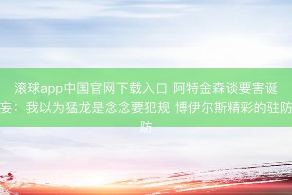 滚球app中国官网下载入口 阿特金森谈要害诞妄：我以为猛龙是念念要犯规 博伊尔斯精彩的驻防