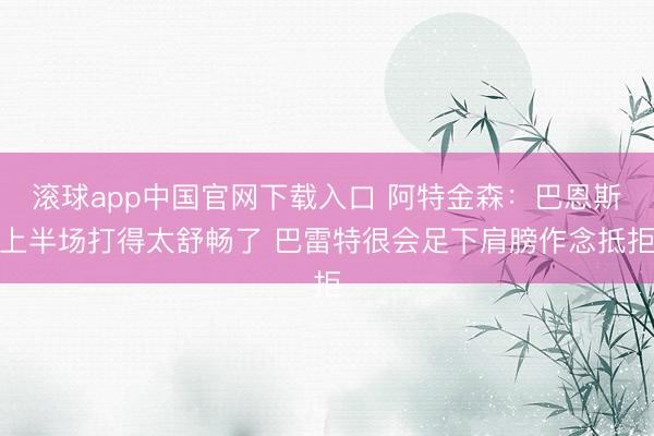 滚球app中国官网下载入口 阿特金森：巴恩斯上半场打得太舒畅了 巴雷特很会足下肩膀作念抵拒