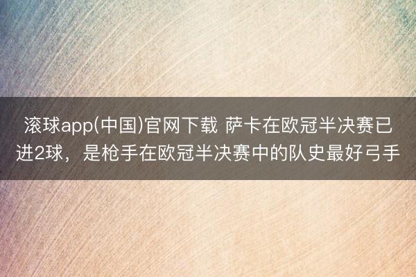 滚球app(中国)官网下载 萨卡在欧冠半决赛已进2球，是枪手在欧冠半决赛中的队史最好弓手