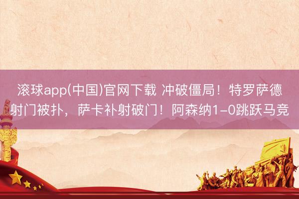 滚球app(中国)官网下载 冲破僵局！特罗萨德射门被扑，萨卡补射破门！阿森纳1-0跳跃马竞
