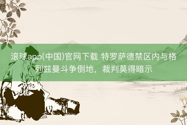滚球app(中国)官网下载 特罗萨德禁区内与格列兹曼斗争倒地，裁判莫得暗示