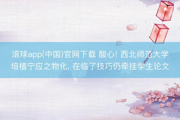 滚球app(中国)官网下载 酸心! 西北师范大学培植宁应之物化， 在临了技巧仍牵挂学生论文