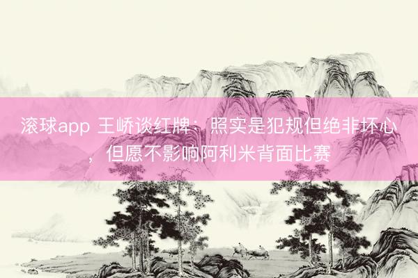 滚球app 王峤谈红牌：照实是犯规但绝非坏心，但愿不影响阿利米背面比赛