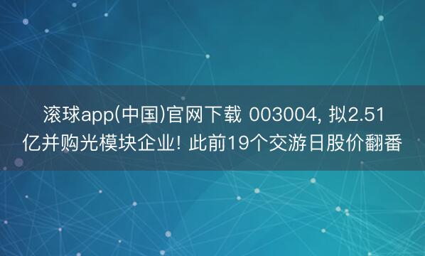 滚球app(中国)官网下载 003004， 拟2.51亿并购光模块企业! 此前19个交游日股价翻番
