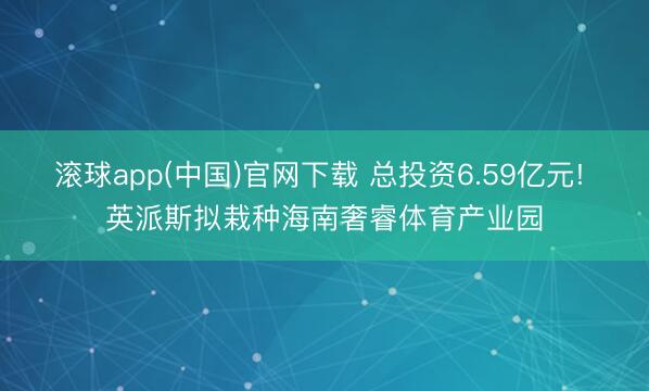 滚球app(中国)官网下载 总投资6.59亿元! 英派斯拟栽种海南奢睿体育产业园