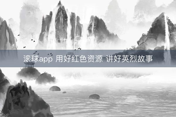 滚球app 用好红色资源 讲好英烈故事