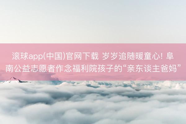 滚球app(中国)官网下载 岁岁追随暖童心! 阜南公益志愿者作念福利院孩子的“亲东谈主爸妈”