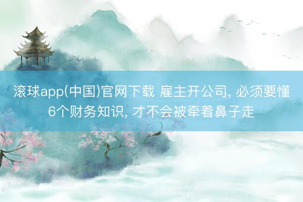 滚球app(中国)官网下载 雇主开公司， 必须要懂6个财务知识， 才不会被牵着鼻子走