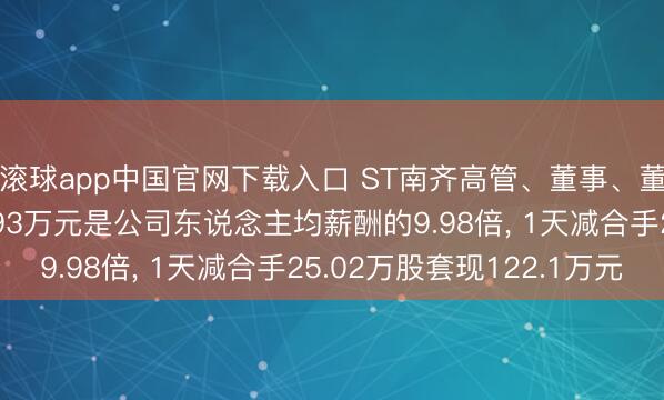 滚球app中国官网下载入口 ST南齐高管、董事、董秘朱保义年薪169.93万元是公司东说念主均薪酬的9.98倍， 1天减合手25.02万股套现122.1万元