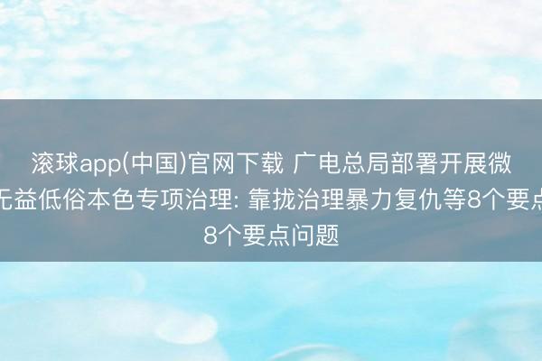 滚球app(中国)官网下载 广电总局部署开展微短剧无益低俗本色专项治理: 靠拢治理暴力复仇等8个要点问题