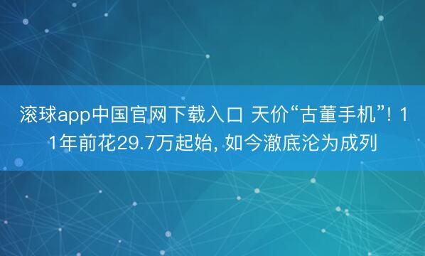 滚球app中国官网下载入口 天价“古董手机”! 11年前花29.7万起始， 如今澈底沦为成列