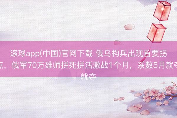滚球app(中国)官网下载 俄乌构兵出现首要拐点，俄军70万雄师拼死拼活激战1个月，系数5月就夺