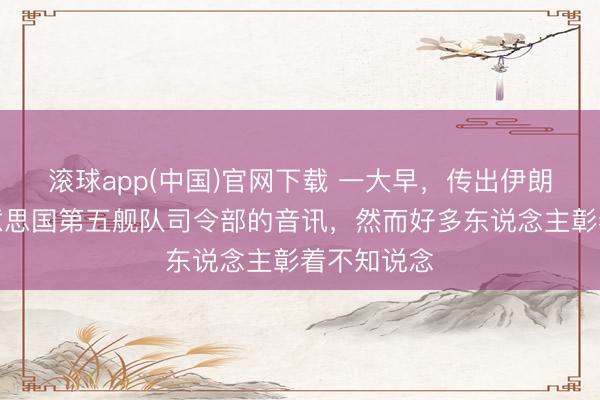 滚球app(中国)官网下载 一大早，传出伊朗轰炸了好意思国第五舰队司令部的音讯，然而好多东说念主彰着不知说念