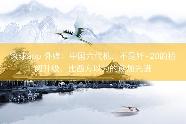 滚球app 外媒：中国六代机，不是歼-20的检阅升级，比西方以为的愈加先进
