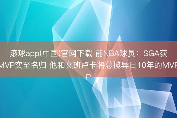 滚球app(中国)官网下载 前NBA球员：SGA获MVP实至名归 他和文班卢卡将总揽异日10年的MVP