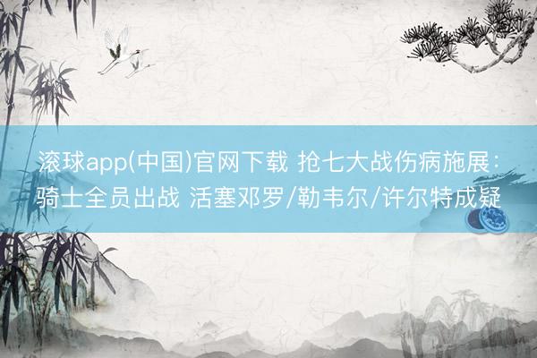 滚球app(中国)官网下载 抢七大战伤病施展：骑士全员出战 活塞邓罗/勒韦尔/许尔特成疑