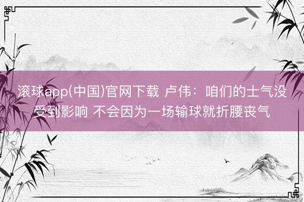 滚球app(中国)官网下载 卢伟:咱们的士气没受到影响 不会因为一场输球就折腰丧气