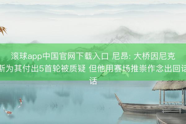 滚球app中国官网下载入口 尼昂: 大桥因尼克斯为其付出5首轮被质疑 但他用赛场推崇作念出回话