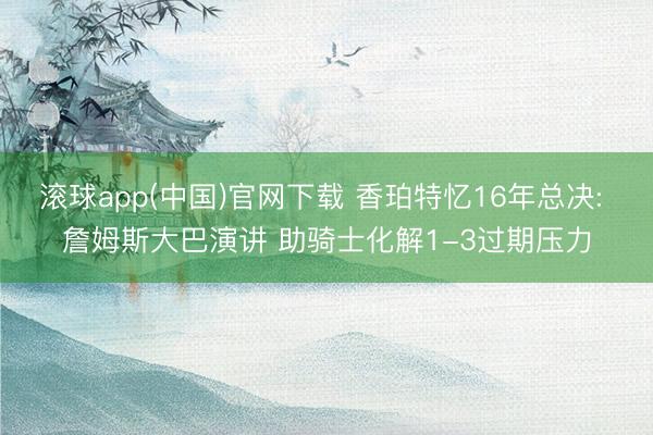 滚球app(中国)官网下载 香珀特忆16年总决: 詹姆斯大巴演讲 助骑士化解1-3过期压力