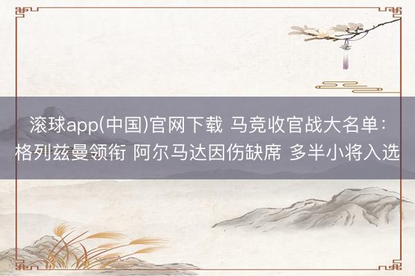 滚球app(中国)官网下载 马竞收官战大名单:格列兹曼领衔 阿尔马达因伤缺席 多半小将入选