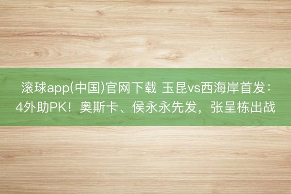 滚球app(中国)官网下载 玉昆vs西海岸首发：4外助PK！奥斯卡、侯永永先发，张呈栋出战