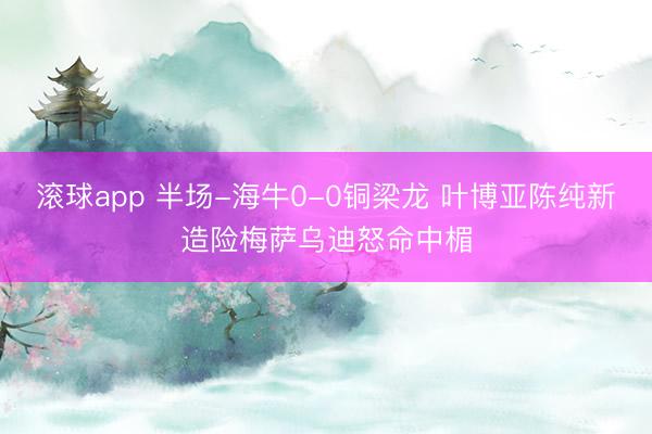 滚球app 半场-海牛0-0铜梁龙 叶博亚陈纯新造险梅萨乌迪怒命中楣