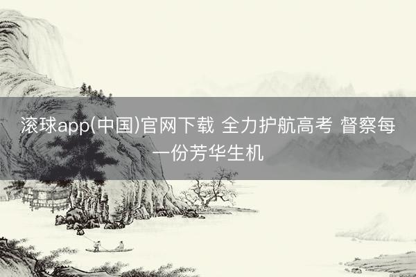 滚球app(中国)官网下载 全力护航高考 督察每一份芳华生机