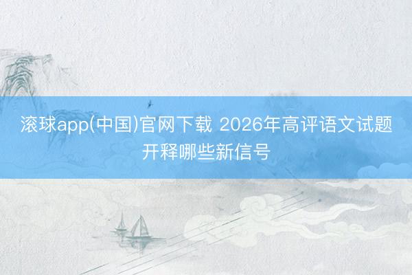 滚球app(中国)官网下载 2026年高评语文试题开释哪些新信号