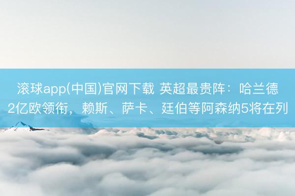滚球app(中国)官网下载 英超最贵阵：哈兰德2亿欧领衔，赖斯、萨卡、廷伯等阿森纳5将在列