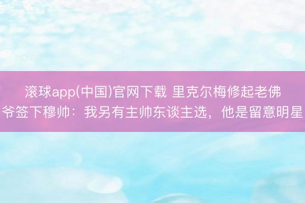 滚球app(中国)官网下载 里克尔梅修起老佛爷签下穆帅:我另有主帅东谈主选,他是留意明星