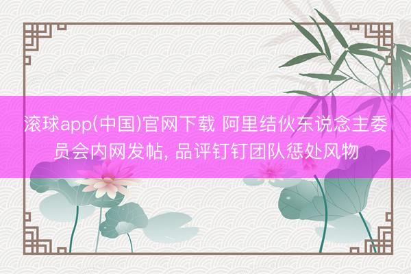 滚球app(中国)官网下载 阿里结伙东说念主委员会内网发帖， 品评钉钉团队惩处风物