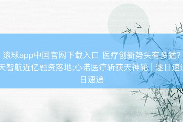 滚球app中国官网下载入口 医疗创新势头有多猛? 天智航近亿融资落地;心诺医疗斩获天神轮 | 逐日速递