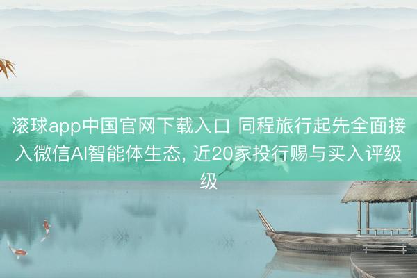 滚球app中国官网下载入口 同程旅行起先全面接入微信AI智能体生态， 近20家投行赐与买入评级