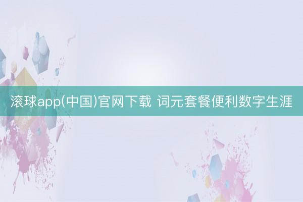 滚球app(中国)官网下载 词元套餐便利数字生涯