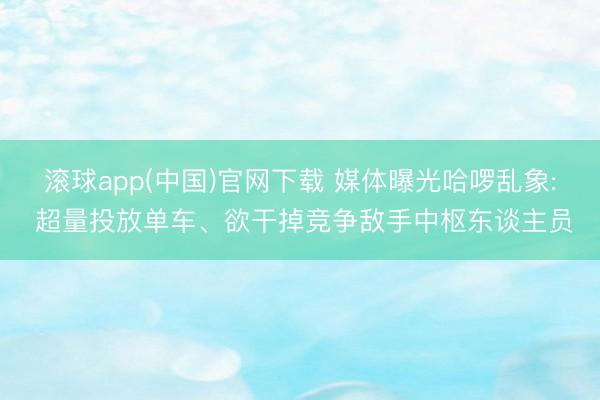 滚球app(中国)官网下载 媒体曝光哈啰乱象: 超量投放单车、欲干掉竞争敌手中枢东谈主员