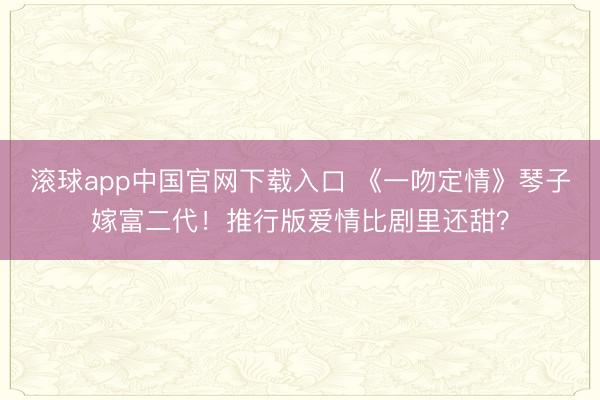 滚球app中国官网下载入口 《一吻定情》琴子嫁富二代！推行版爱情比剧里还甜？