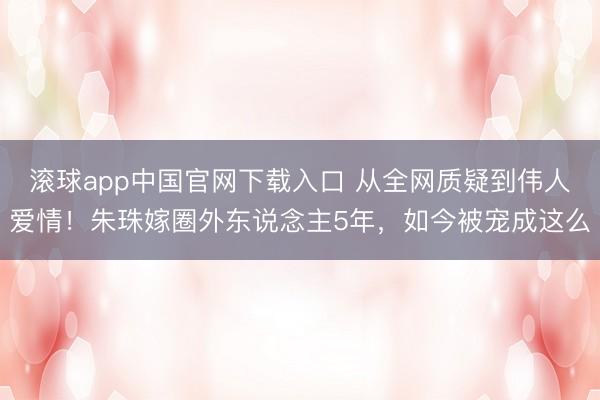 滚球app中国官网下载入口 从全网质疑到伟人爱情！朱珠嫁圈外东说念主5年，如今被宠成这么