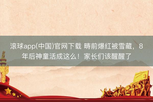滚球app(中国)官网下载 畴前爆红被雪藏，8年后神童活成这么！家长们该醒醒了