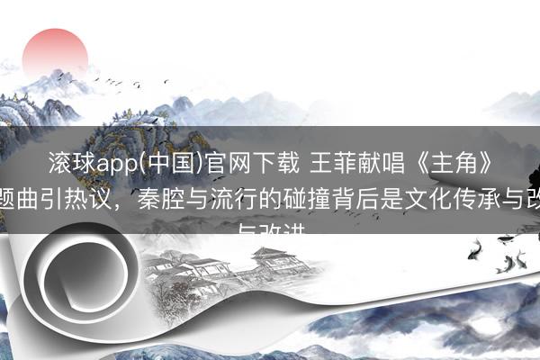滚球app(中国)官网下载 王菲献唱《主角》主题曲引热议,秦腔与流行的碰撞背后是文化传承与改进