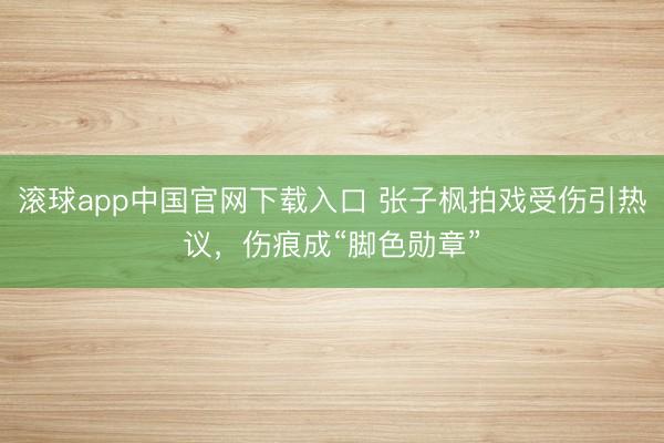 滚球app中国官网下载入口 张子枫拍戏受伤引热议，伤痕成“脚色勋章”