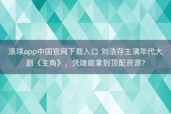 滚球app中国官网下载入口 刘浩存主演年代大剧《主角》，凭啥能拿到顶配资源？