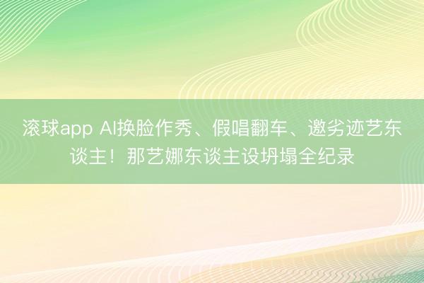 滚球app AI换脸作秀、假唱翻车、邀劣迹艺东谈主！那艺娜东谈主设坍塌全纪录