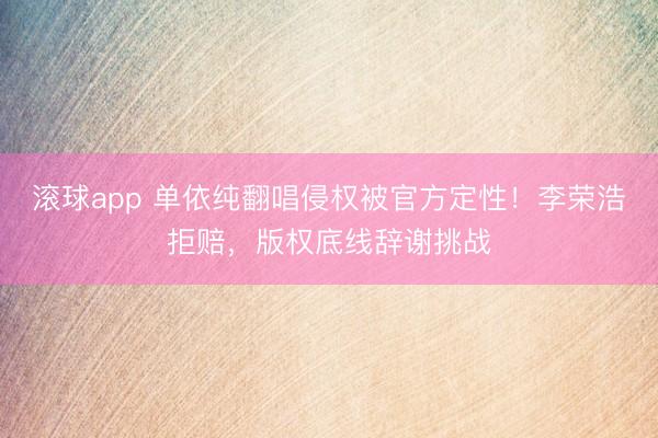 滚球app 单依纯翻唱侵权被官方定性!李荣浩拒赔,版权底线辞谢挑战
