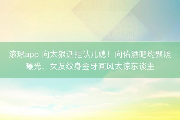 滚球app 向太狠话拒认儿媳！向佑酒吧约聚照曝光，女友纹身金牙画风太惊东谈主