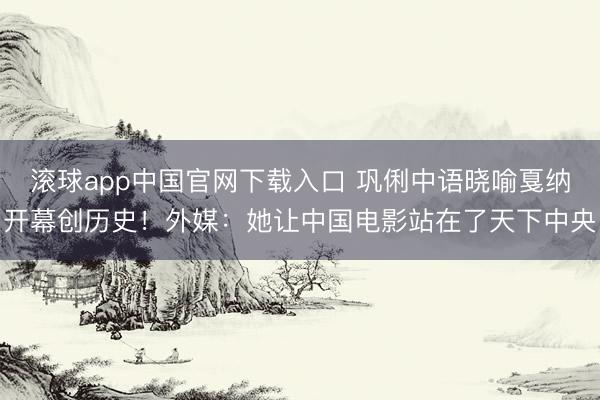 滚球app中国官网下载入口 巩俐中语晓喻戛纳开幕创历史！外媒：她让中国电影站在了天下中央