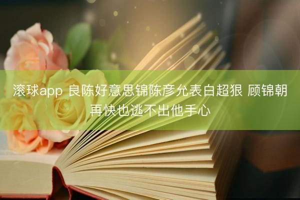 滚球app 良陈好意思锦陈彦允表白超狠 顾锦朝再快也逃不出他手心