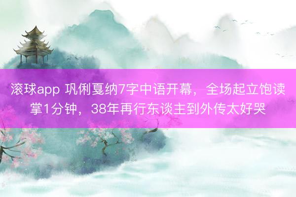 滚球app 巩俐戛纳7字中语开幕，全场起立饱读掌1分钟，38年再行东谈主到外传太好哭