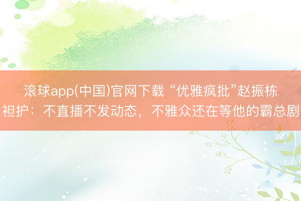 滚球app(中国)官网下载 “优雅疯批”赵振栋袒护：不直播不发动态，不雅众还在等他的霸总剧