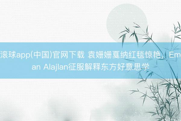 滚球app(中国)官网下载 袁姗姗戛纳红毯惊艳,Eman Alajlan征服解释东方好意思学